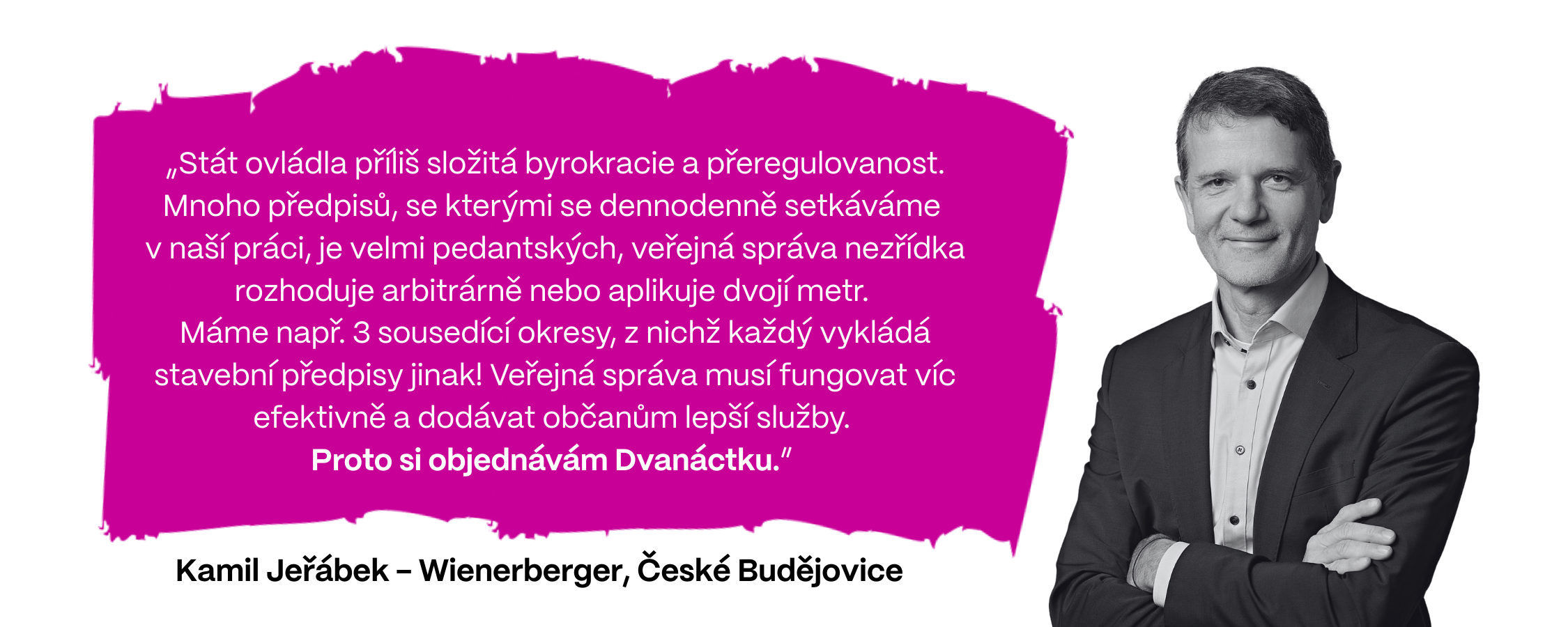 „Stát ovládla příliš složitá byrokracie a přeregulovanost. Mnoho předpisů, se kterými se dennodenně setkáváme  v naší práci, je velmi pedantských, veřejná správa nezřídka rozhoduje arbitrárně nebo aplikuje dvojí metr.  Máme např. 3 sousedící okresy, z nichž každý vykládá stavební předpisy jinak! Veřejná správa musí fungovat víc efektivně a dodávat občanům lepší služby.  Proto si objednávám Dvanáctku,” říká Kamil Jeřábek z firmy Wienerberger (České Budějovice).